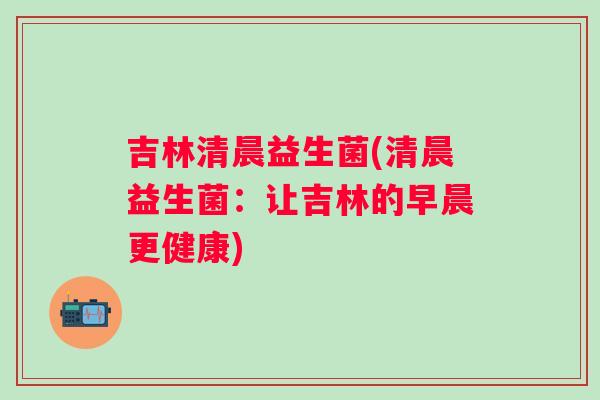 吉林清晨益生菌(清晨益生菌:让吉林的早晨更健康) 吉林清晨益生菌(清晨益生菌:让吉林的早晨更健康)