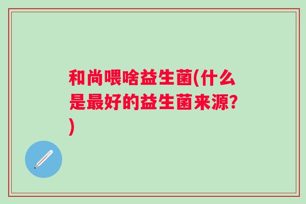 和尚喂啥益生菌(什么是好的益生菌来源?) 和尚喂啥益生菌(什么是好的益生菌来源?)