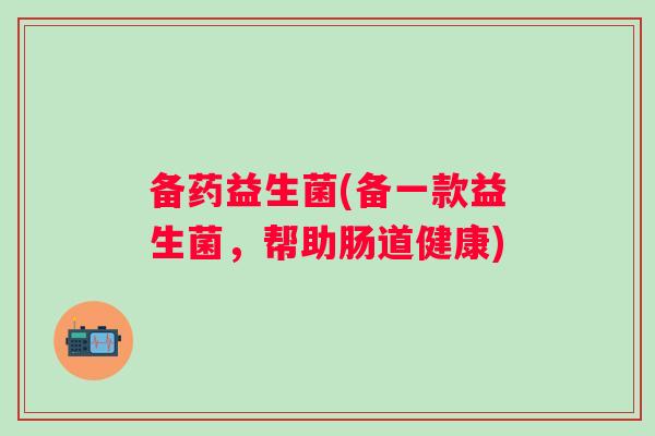 备药益生菌(备一款益生菌,帮助肠道健康) 备药益生菌(备一款益生菌,帮助肠道健康)
