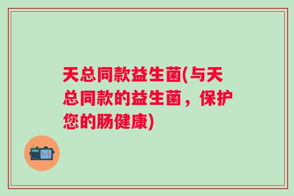 天总同款益生菌(与天总同款的益生菌,保护您的肠健康) 天总同款益生菌(与天总同款的益生菌,保护您的肠健康)
