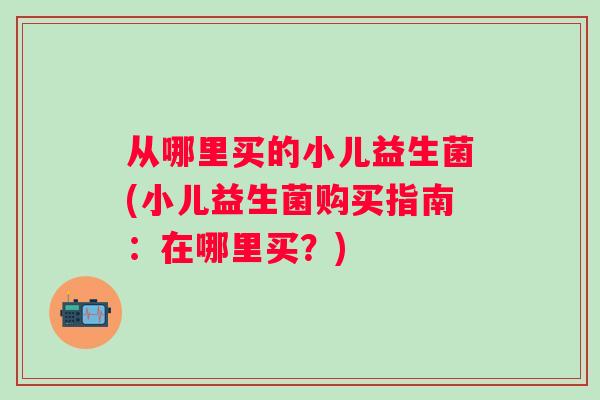 从哪里买的小儿益生菌(小儿益生菌购买指南:在哪里买?) 从哪里买的小儿益生菌(小儿益生菌购买指南:在哪里买?)