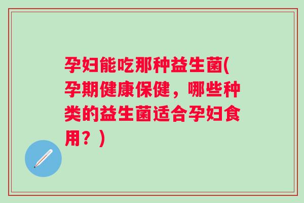 孕妇能吃那种益生菌(孕期健康保健,哪些种类的益生菌适合孕妇食用?) 孕妇能吃那种益生菌(孕期健康保健,哪些种类的益生菌适合孕妇食用?)
