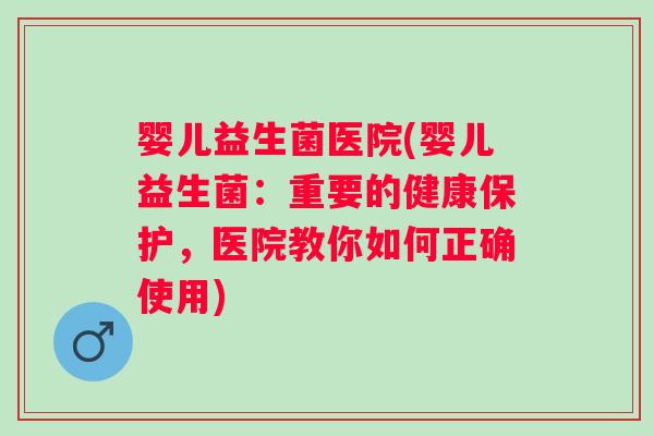 婴儿益生菌医院(婴儿益生菌：重要的健康保护，医院教你如何正确使用)