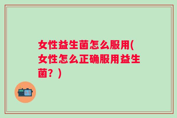 女性益生菌怎么服用(女性怎么正确服用益生菌？)
