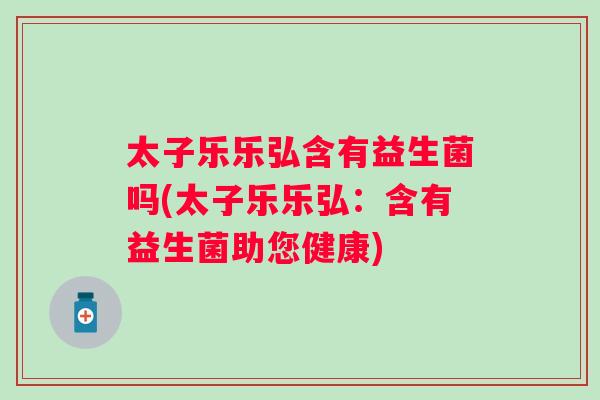 太子乐乐弘含有益生菌吗(太子乐乐弘：含有益生菌助您健康)