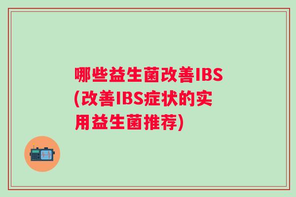 哪些益生菌改善IBS(改善IBS症状的实用益生菌推荐)