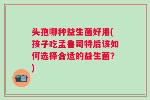 头孢哪种益生菌好用(孩子吃孟鲁司特后该如何选择合适的益生菌?) 头孢哪种益生菌好用(孩子吃孟鲁司特后该如何选择合适的益生菌?)