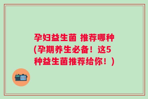 孕妇益生菌 推荐哪种(孕期养生必备!这5种益生菌推荐给你!) 孕妇益生菌 推荐哪种(孕期养生必备!这5种益生菌推荐给你!)