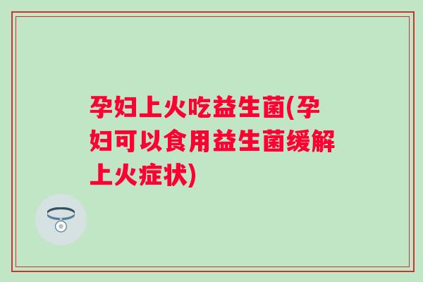 孕妇上火吃益生菌(孕妇可以食用益生菌缓解上火症状)