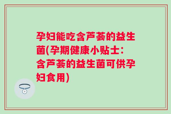 孕妇能吃含芦荟的益生菌(孕期健康小贴士：含芦荟的益生菌可供孕妇食用)
