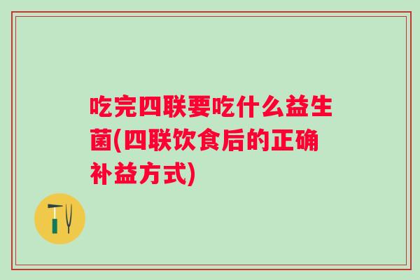 吃完四联要吃什么益生菌(四联饮食后的正确补益方式) 吃完四联要吃什么益生菌(四联饮食后的正确补益方式)