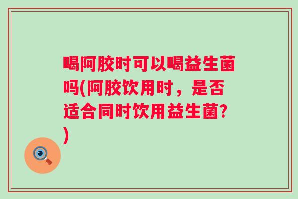 喝阿胶时可以喝益生菌吗(阿胶饮用时,是否适合同时饮用益生菌?) 喝阿胶时可以喝益生菌吗(阿胶饮用时,是否适合同时饮用益生菌?)