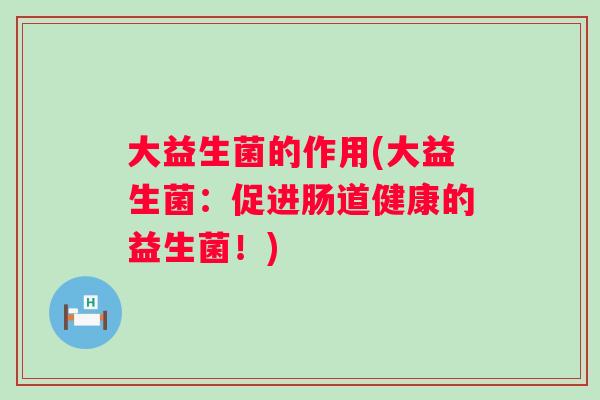 大益生菌的作用(大益生菌:促进肠道健康的益生菌!) 大益生菌的作用(大益生菌:促进肠道健康的益生菌!)