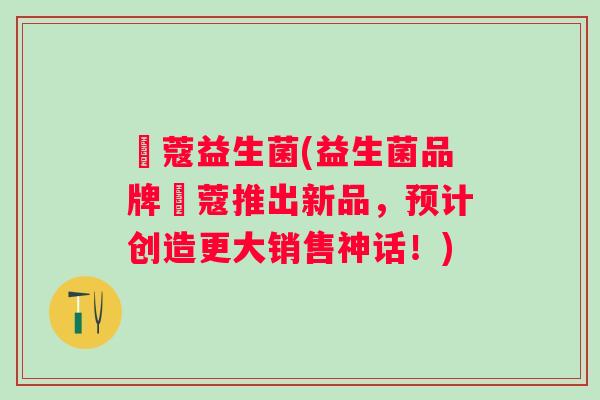姵蔻益生菌(益生菌品牌姵蔻推出新品,预计创造更大销售神话!) 姵蔻益生菌(益生菌品牌姵蔻推出新品,预计创造更大销售神话!)