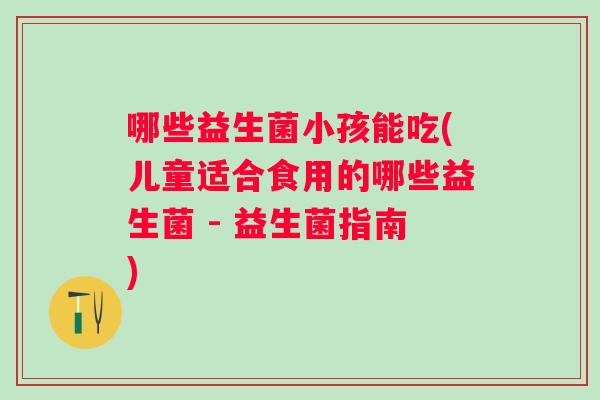 哪些益生菌小孩能吃(儿童适合食用的哪些益生菌 - 益生菌指南) 哪些益生菌小孩能吃(儿童适合食用的哪些益生菌 - 益生菌指南)