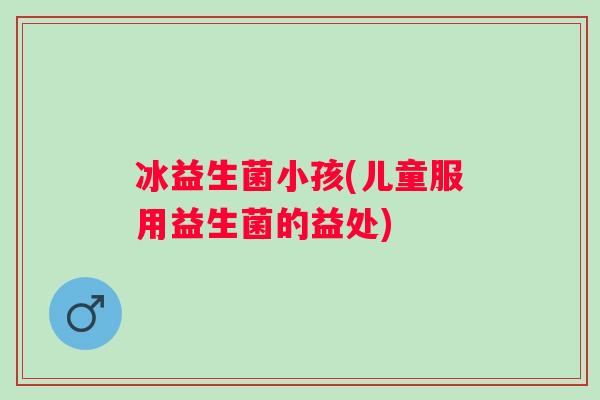 冰益生菌小孩(儿童服用益生菌的益处) 冰益生菌小孩(儿童服用益生菌的益处)