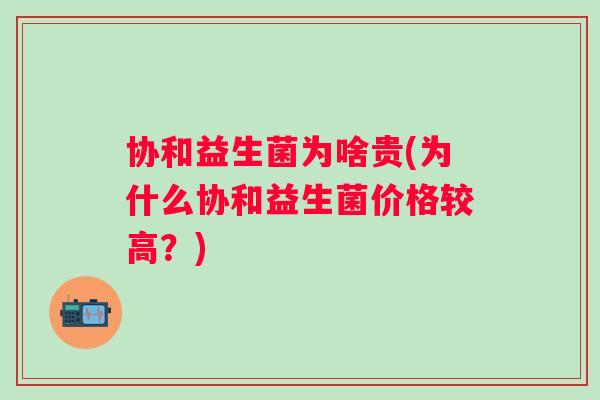 协和益生菌为啥贵(为什么协和益生菌价格较高？)