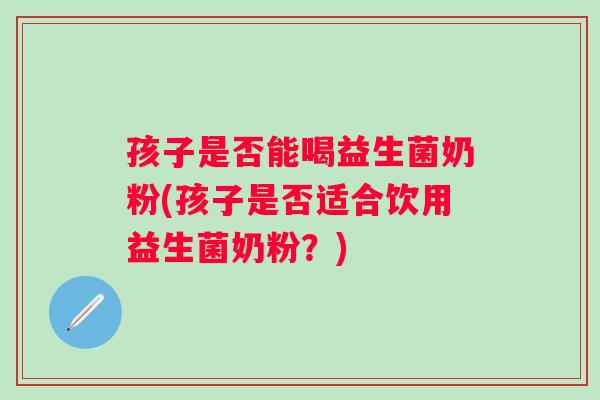 孩子是否能喝益生菌奶粉(孩子是否适合饮用益生菌奶粉？)