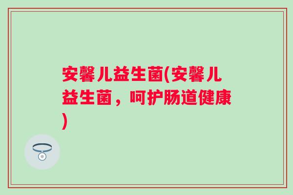安馨儿益生菌(安馨儿益生菌，呵护肠道健康)