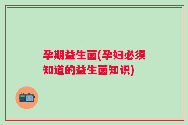 孕期益生菌(孕妇必须知道的益生菌知识) 孕期益生菌(孕妇必须知道的益生菌知识)