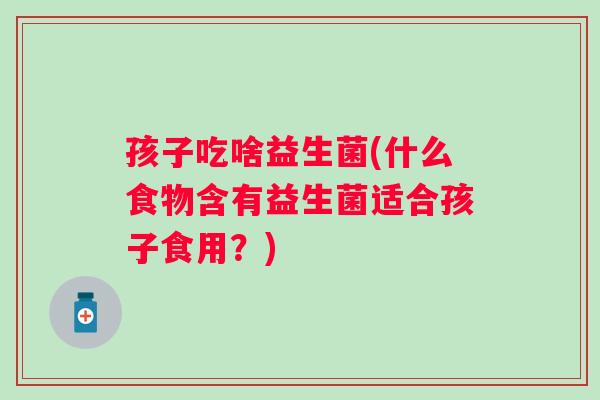 孩子吃啥益生菌(什么食物含有益生菌适合孩子食用？)