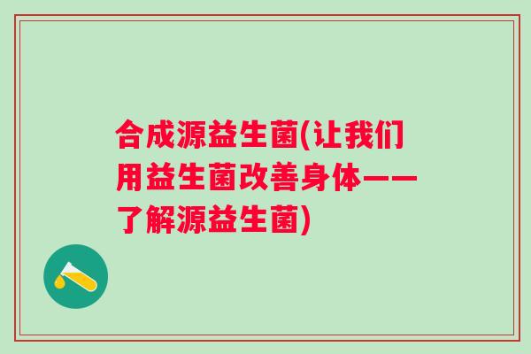 合成源益生菌(让我们用益生菌改善身体——了解源益生菌) 合成源益生菌(让我们用益生菌改善身体——了解源益生菌)