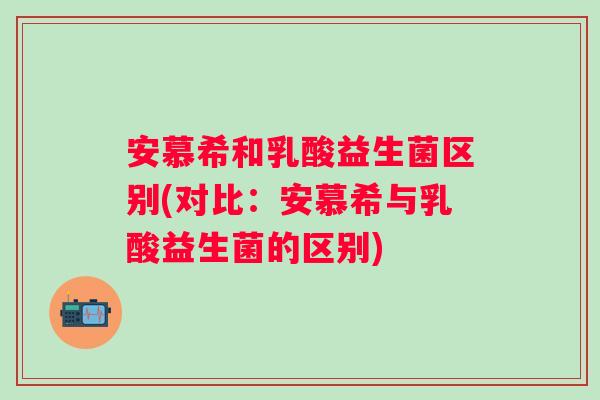 安慕希和乳酸益生菌区别(对比:安慕希与乳酸益生菌的区别) 安慕希和乳酸益生菌区别(对比:安慕希与乳酸益生菌的区别)