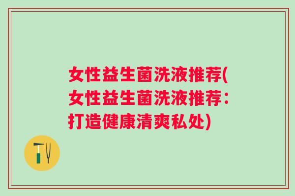 女性益生菌洗液推荐(女性益生菌洗液推荐:打造健康清爽私处) 女性益生菌洗液推荐(女性益生菌洗液推荐:打造健康清爽私处)