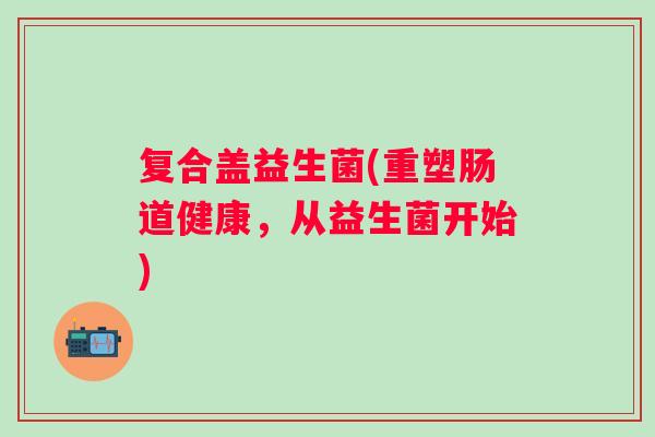 复合盖益生菌(重塑肠道健康,从益生菌开始) 复合盖益生菌(重塑肠道健康,从益生菌开始)