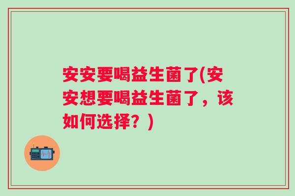 安安要喝益生菌了(安安想要喝益生菌了,该如何选择?) 安安要喝益生菌了(安安想要喝益生菌了,该如何选择?)