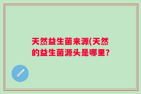 天然益生菌来源(天然的益生菌源头是哪里? 天然益生菌来源(天然的益生菌源头是哪里?