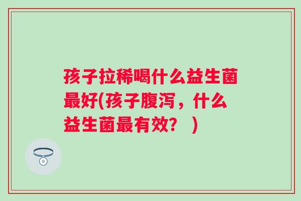 孩子拉稀喝什么益生菌好(孩子,什么益生菌有效? ) 孩子拉稀喝什么益生菌好(孩子,什么益生菌有效? )