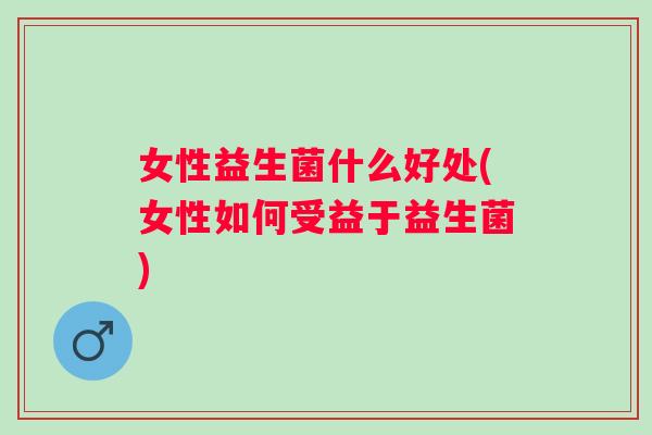 女性益生菌什么好处(女性如何受益于益生菌) 女性益生菌什么好处(女性如何受益于益生菌)