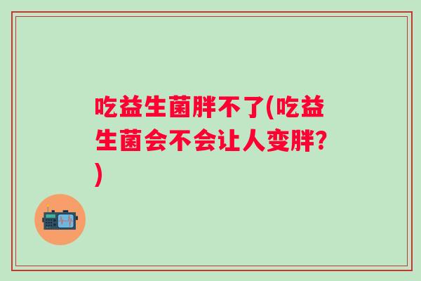 吃益生菌胖不了(吃益生菌会不会让人变胖？)