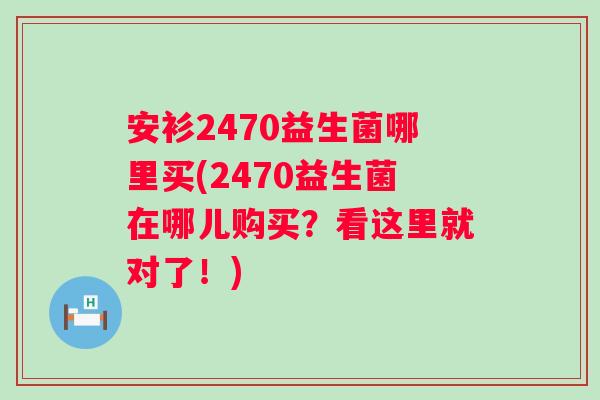 安衫2470益生菌哪里买(2470益生菌在哪儿购买？看这里就对了！)