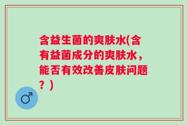 含益生菌的爽肤水(含有益菌成分的爽肤水,能否有效改善问题?) 含益生菌的爽肤水(含有益菌成分的爽肤水,能否有效改善问题?)