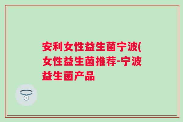 安利女性益生菌宁波(女性益生菌推荐-宁波益生菌产品 安利女性益生菌宁波(女性益生菌推荐-宁波益生菌产品