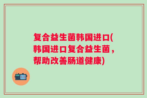 复合益生菌韩国进口(韩国进口复合益生菌,帮助改善肠道健康) 复合益生菌韩国进口(韩国进口复合益生菌,帮助改善肠道健康)