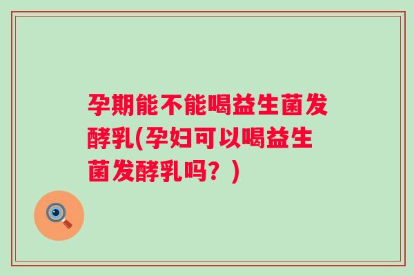 孕期能不能喝益生菌发酵乳(孕妇可以喝益生菌发酵乳吗？)