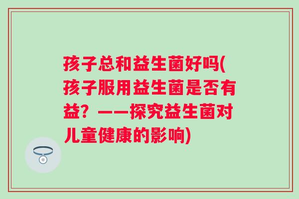 孩子总和益生菌好吗(孩子服用益生菌是否有益？——探究益生菌对儿童健康的影响)