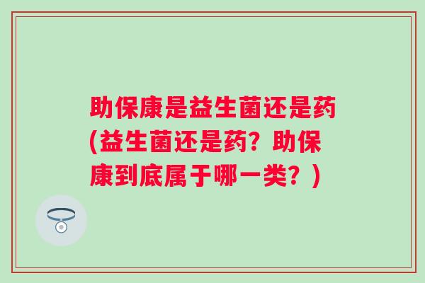 助保康是益生菌还是药(益生菌还是药？助保康到底属于哪一类？)