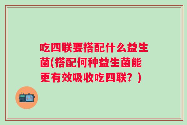 吃四联要搭配什么益生菌(搭配何种益生菌能更有效吸收吃四联?) 吃四联要搭配什么益生菌(搭配何种益生菌能更有效吸收吃四联?)