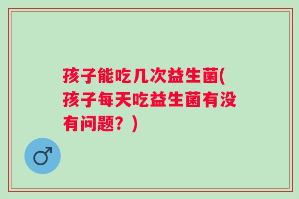 孩子能吃几次益生菌(孩子每天吃益生菌有没有问题?) 孩子能吃几次益生菌(孩子每天吃益生菌有没有问题?)