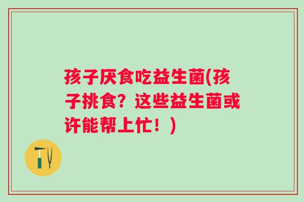 孩子厌食吃益生菌(孩子挑食?这些益生菌或许能帮上忙!) 孩子厌食吃益生菌(孩子挑食?这些益生菌或许能帮上忙!)