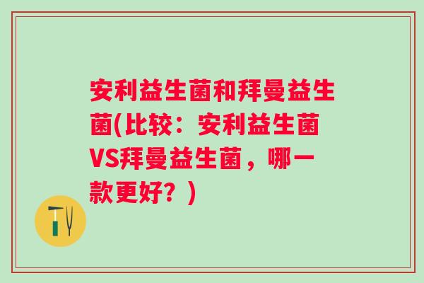 安利益生菌和拜曼益生菌(比较：安利益生菌VS拜曼益生菌，哪一款更好？)