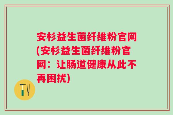 安杉益生菌纤维粉官网(安杉益生菌纤维粉官网：让肠道健康从此不再困扰)