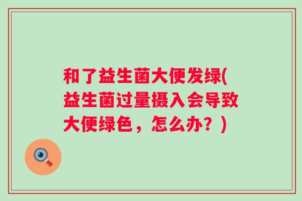 和了益生菌大便发绿(益生菌过量摄入会导致大便绿色,怎么办?) 和了益生菌大便发绿(益生菌过量摄入会导致大便绿色,怎么办?)
