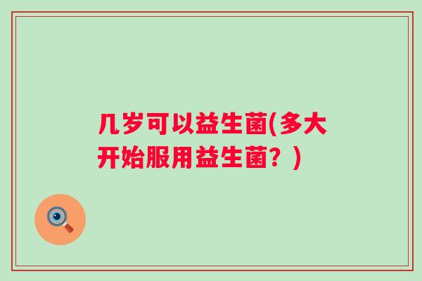 几岁可以益生菌(多大开始服用益生菌?) 几岁可以益生菌(多大开始服用益生菌?)