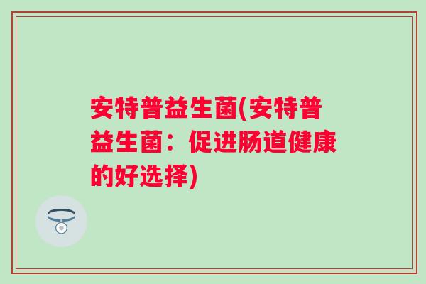 安特普益生菌(安特普益生菌:促进肠道健康的好选择) 安特普益生菌(安特普益生菌:促进肠道健康的好选择)