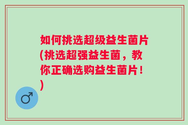 如何挑选超级益生菌片(挑选超强益生菌，教你正确选购益生菌片！)